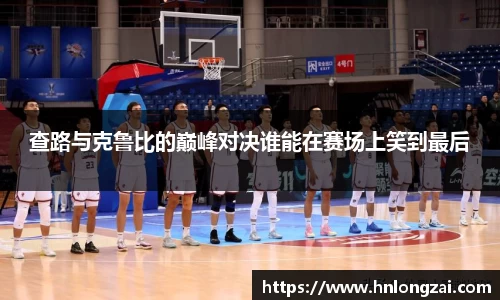 查路与克鲁比的巅峰对决谁能在赛场上笑到最后